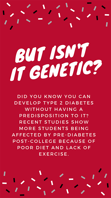 Diabetes - Genetic? You can develop Type 2 diabetes without having a predisposition to it. More students are affected by pre-diabetes due to poor diet / lack of exercise.