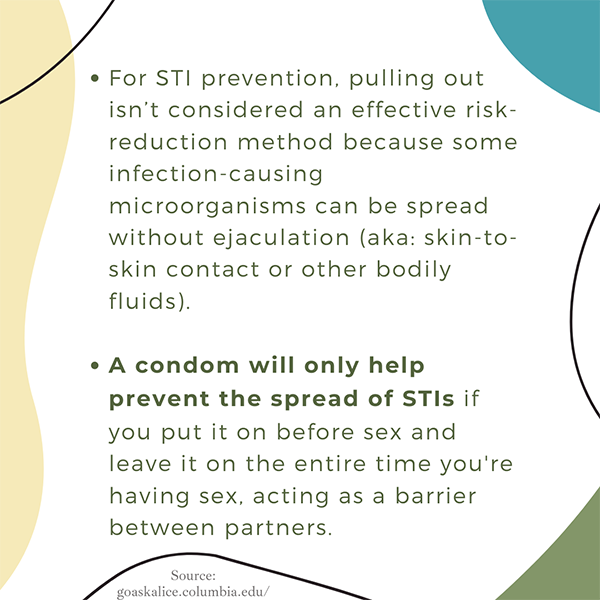 For STI prevention, pulling out is not considered an effective risk reduction method. A condom will only help prevent STI risk.