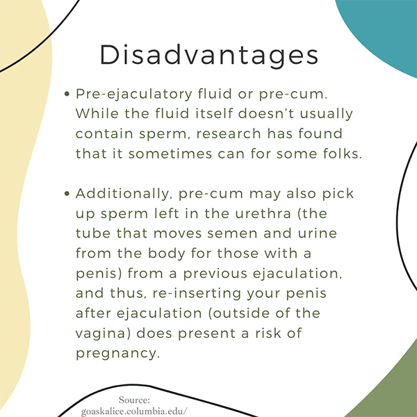 Disadvantages: Pre-ejaculatory fluid can sometimes contain sperm. Also, pre-cum may pick up sperm left in urethra from previous ejaculation; reinserting penis after ejaculation (outside vagina) presents pregnancy risk.